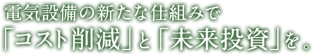 電気設備の新たな仕組みで「コスト削減」と「未来投資」を。